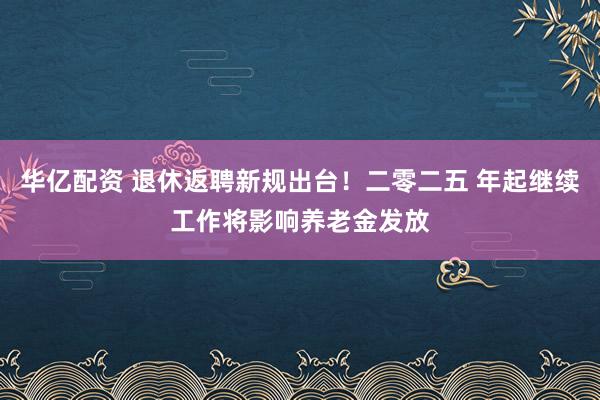 华亿配资 退休返聘新规出台！二零二五 年起继续工作将影响养老金发放