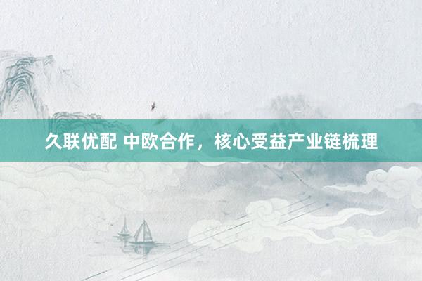 久联优配 中欧合作，核心受益产业链梳理