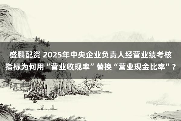 盛鹏配资 2025年中央企业负责人经营业绩考核指标为何用“营业收现率”替换“营业现金比率”？