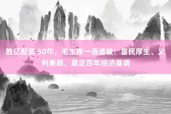 胜亿配资 50年，毛主席一语道破：富民厚生、义利兼顾，奠定百年经济基调