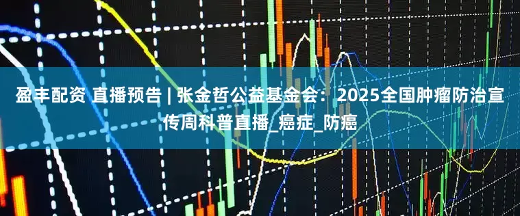 盈丰配资 直播预告 | 张金哲公益基金会：2025全国肿瘤防治宣传周科普直播_癌症_防癌