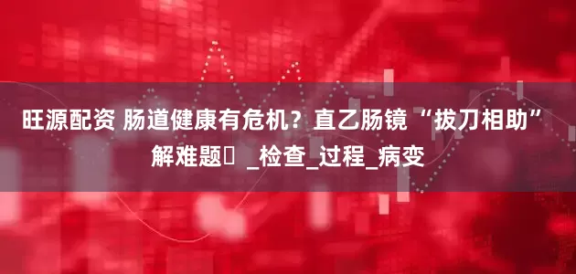 旺源配资 肠道健康有危机？直乙肠镜 “拔刀相助” 解难题​_检查_过程_病变