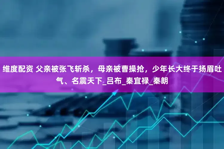 维度配资 父亲被张飞斩杀，母亲被曹操抢，少年长大终于扬眉吐气、名震天下_吕布_秦宜禄_秦朗