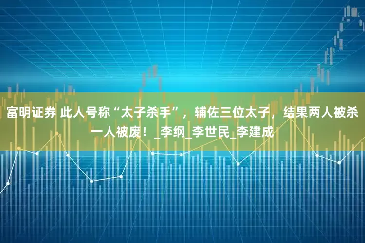 富明证券 此人号称“太子杀手”，辅佐三位太子，结果两人被杀一人被废！_李纲_李世民_李建成
