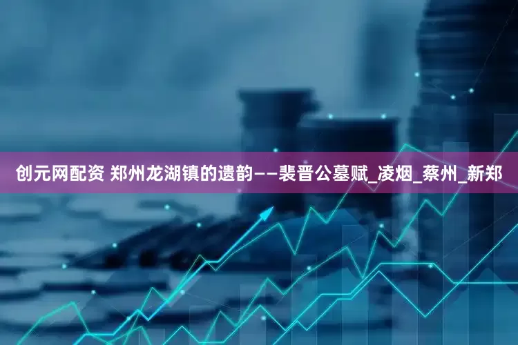 创元网配资 郑州龙湖镇的遗韵——裴晋公墓赋_凌烟_蔡州_新郑