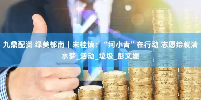 九鼎配资 绿美郁南丨宋桂镇：“河小青”在行动 志愿绘就清水梦_活动_垃圾_彭文媛