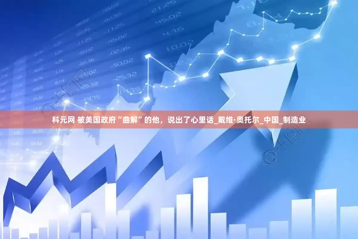科元网 被美国政府“曲解”的他，说出了心里话_戴维·奥托尔_中国_制造业