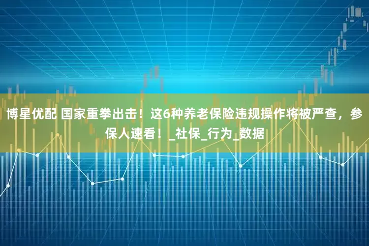 博星优配 国家重拳出击！这6种养老保险违规操作将被严查，参保人速看！_社保_行为_数据