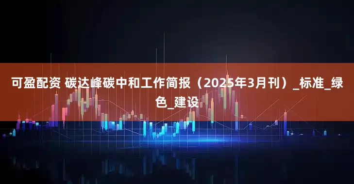 可盈配资 碳达峰碳中和工作简报（2025年3月刊）_标准_绿色_建设