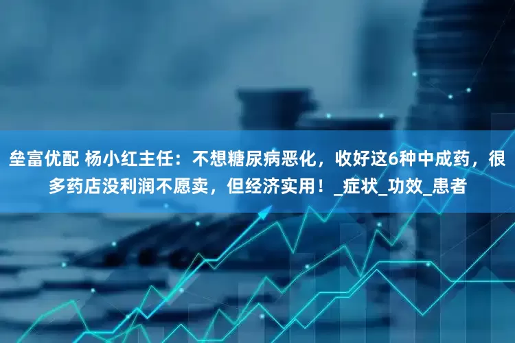 垒富优配 杨小红主任：不想糖尿病恶化，收好这6种中成药，很多药店没利润不愿卖，但经济实用！_症状_功效_患者