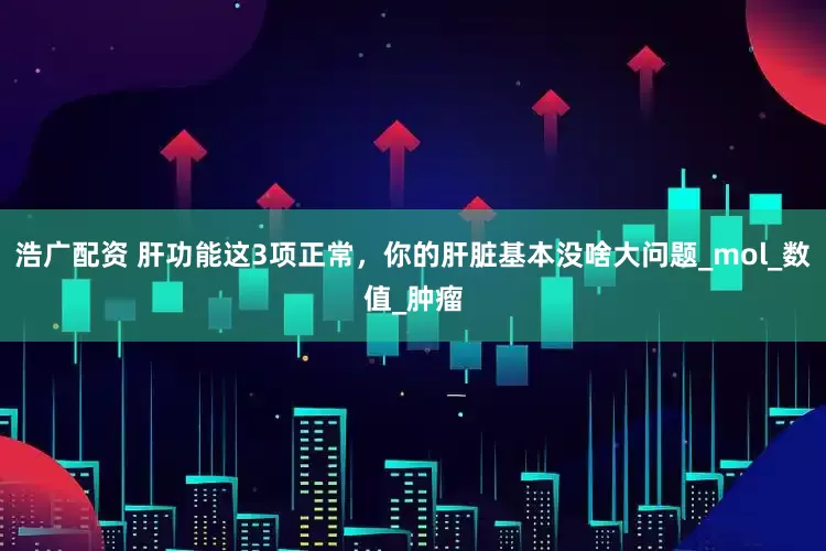 浩广配资 肝功能这3项正常，你的肝脏基本没啥大问题_mol_数值_肿瘤
