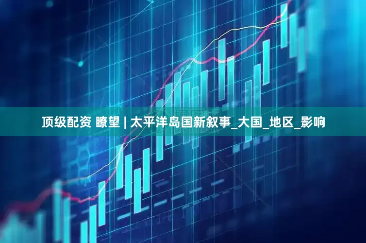 顶级配资 瞭望 | 太平洋岛国新叙事_大国_地区_影响