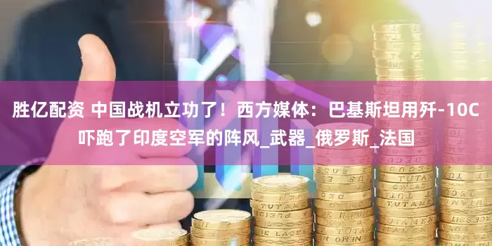 胜亿配资 中国战机立功了！西方媒体：巴基斯坦用歼-10C吓跑了印度空军的阵风_武器_俄罗斯_法国