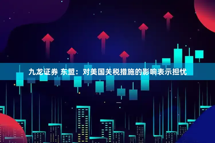 九龙证券 东盟：对美国关税措施的影响表示担忧