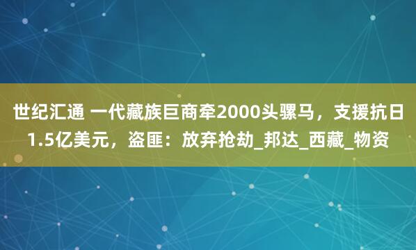 世纪汇通 一代藏族巨商牵2000头骡马，支援抗日1.5亿美元，盗匪：放弃抢劫_邦达_西藏_物资