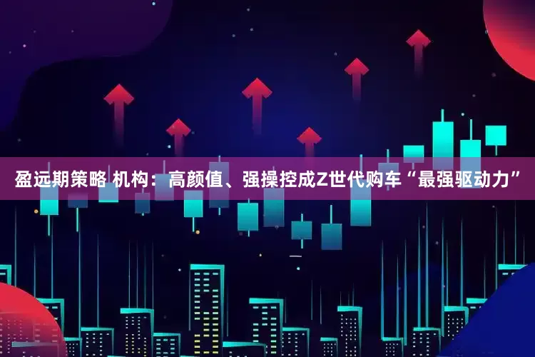 盈远期策略 机构：高颜值、强操控成Z世代购车“最强驱动力”