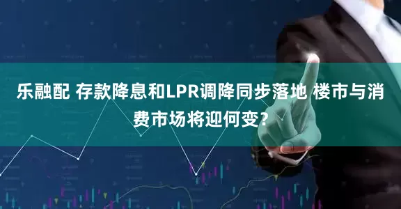 乐融配 存款降息和LPR调降同步落地 楼市与消费市场将迎何变？