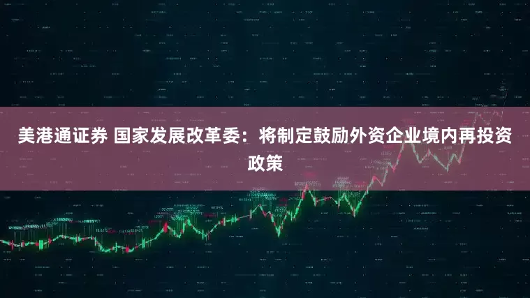 美港通证券 国家发展改革委：将制定鼓励外资企业境内再投资政策