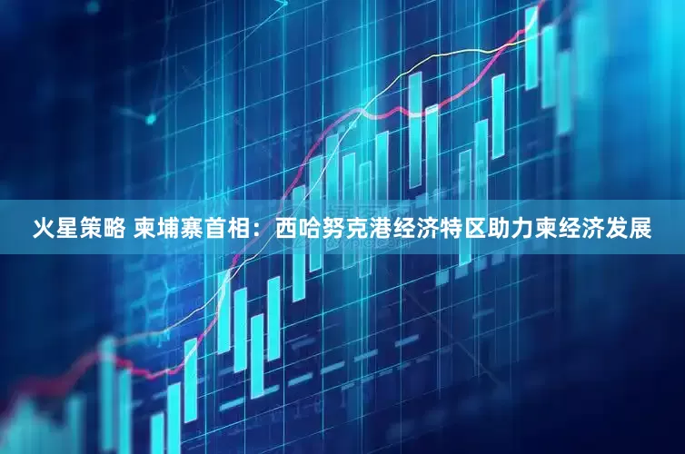 火星策略 柬埔寨首相：西哈努克港经济特区助力柬经济发展