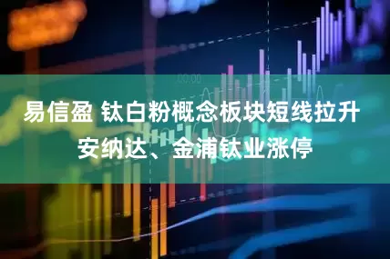 易信盈 钛白粉概念板块短线拉升 安纳达、金浦钛业涨停