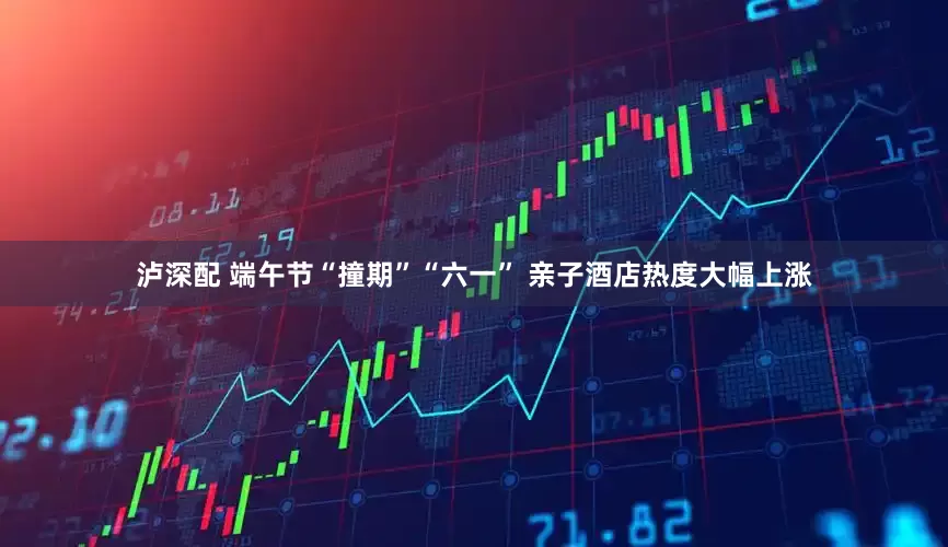 泸深配 端午节“撞期”“六一” 亲子酒店热度大幅上涨