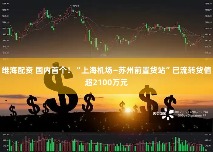 维海配资 国内首个！“上海机场—苏州前置货站”已流转货值超2100万元