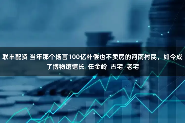 联丰配资 当年那个扬言100亿补偿也不卖房的河南村民，如今成了博物馆馆长_任金岭_古宅_老宅