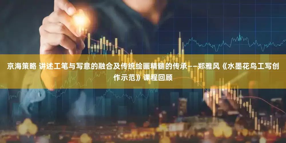 京海策略 讲述工笔与写意的融合及传统绘画精髓的传承——郑雅风《水墨花鸟工写创作示范》课程回顾