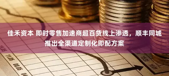 佳禾资本 即时零售加速商超百货线上渗透，顺丰同城推出全渠道定制化即配方案