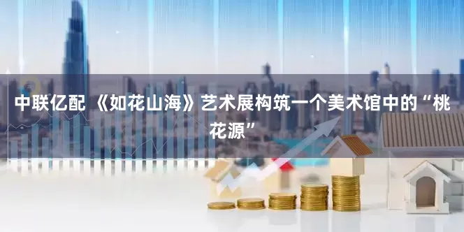 中联亿配 《如花山海》艺术展构筑一个美术馆中的“桃花源”