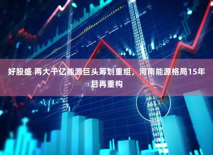 好股盛 两大千亿能源巨头筹划重组，河南能源格局15年后再重构