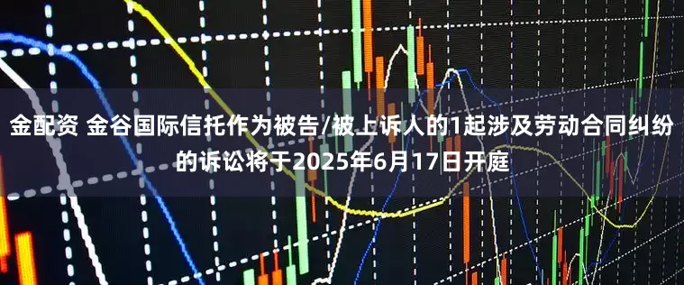 金配资 金谷国际信托作为被告/被上诉人的1起涉及劳动合同纠纷的诉讼将于2025年6月17日开庭