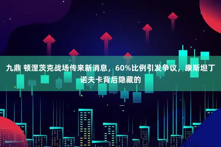 九鼎 顿涅茨克战场传来新消息，60%比例引发争议，康斯坦丁诺夫卡背后隐藏的