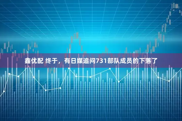 鑫优配 终于，有日媒追问731部队成员的下落了