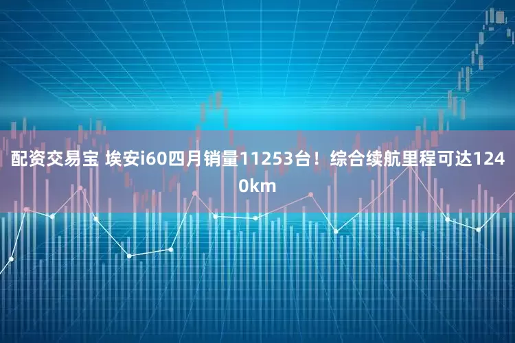 配资交易宝 埃安i60四月销量11253台！综合续航里程可达1240km