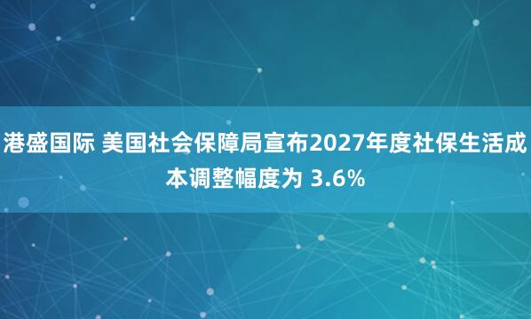 港盛国际 美国社会保障局宣布2027年度社保生活成本调整幅度为 3.6%